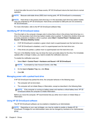 Page 48A short time after the end of one of these events, HP 3D DriveGuard returns the hard drive to normal
operation.
NOTE:Because solid-state drives (SSD) lack moving parts, HP 3D DriveGuard is unnecessary.
NOTE:Hard drives in the primary hard drive bay or in the secondary hard drive bay (select models
only) are protected by HP 3D DriveGuard. Hard drives connected to USB ports are not covered by
HP 3D DriveGuard.
For more information, refer to the HP 3D DriveGuard software Help.
Identifying HP 3D DriveGuard...
