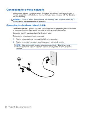 Page 30Connecting to a wired network
Your computer supports a local area network (LAN) wired connection. A LAN connection uses a
network cable and is much faster than a modem, which uses telephone cable. LAN (RJ-45) cables
are sold separately.
WARNING!To reduce the risk of electric shock, fire, or damage to the equipment, do not plug a
modem cable or telephone cable into an RJ-45 jack.
Connecting to a local area network (LAN)
Use a LAN connection if you want to connect the computer directly to a router in your...