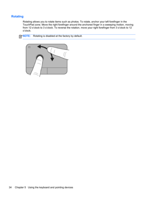 Page 44Rotating
Rotating allows you to rotate items such as photos. To rotate, anchor your left forefinger in the
TouchPad zone. Move the right forefinger around the anchored finger in a sweeping motion, moving
from 12 o’clock to 3 o’clock. To reverse the rotation, move your right forefinger from 3 o’clock to 12
o’clock.
NOTE:Rotating is disabled at the factory by default.
34 Chapter 5   Using the keyboard and pointing devices 