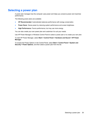 Page 49Selecting a power plan
A power plan manages how the computer uses power and helps you conserve power and maximize
performance.
The following power plans are available:
●HP Recommended. Automatically balances performance with energy conservation.
●Power Saver. Saves power by reducing system performance and screen brightness.
●High Performance. Favors performance, but may use more energy.
You can also create your own power plan and customize it to suit your needs.
Use HP Power Manager or Windows Control...