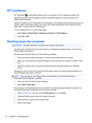 Page 54HP CoolSense
HP CoolSense  automatically detects when the computer is not in a stationary position and
adjusts performance and fan settings to keep the surface temperature of your computer at the
optimum level of comfort.
When HP CoolSense is off, the position of the computer is not detected and the performance and fan
options remain at the factory setting. As a result, the surface temperature of the computer may be
higher than it would be with HP CoolSense on.
To turn CoolSense off or on, follow these...