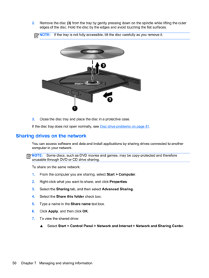 Page 602.Remove the disc (3) from the tray by gently pressing down on the spindle while lifting the outer
edges of the disc. Hold the disc by the edges and avoid touching the flat surfaces.
NOTE:If the tray is not fully accessible, tilt the disc carefully as you remove it.
3.Close the disc tray and place the disc in a protective case.
If the disc tray does not open normally, see 
Disc drive problems on page 81.
Sharing drives on the network
You can access software and data and install applications by sharing...