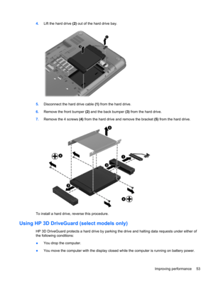 Page 634.Lift the hard drive (2) out of the hard drive bay.
5.Disconnect the hard drive cable (1) from the hard drive.
6.Remove the front bumper (2) and the back bumper (3) from the hard drive.
7.Remove the 4 screws (4) from the hard drive and remove the bracket (5) from the hard drive.
To install a hard drive, reverse this procedure.
Using HP 3D DriveGuard (select models only)
HP 3D DriveGuard protects a hard drive by parking the drive and halting data requests under either of
the following conditions:
●You...