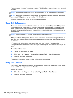 Page 64A short time after the end of one of these events, HP 3D DriveGuard returns the hard drive to normal
operation.
NOTE:Because solid-state drives (SSD) lack moving parts, HP 3D DriveGuard is unnecessary.
NOTE:Hard drives in the primary hard drive bay are protected by HP 3D DriveGuard. Hard drives
connected to USB ports are not covered by HP 3D DriveGuard.
For more information, see the HP 3D DriveGuard software Help.
Using Disk Defragmenter
As you use your computer over time, the files on the hard drive...