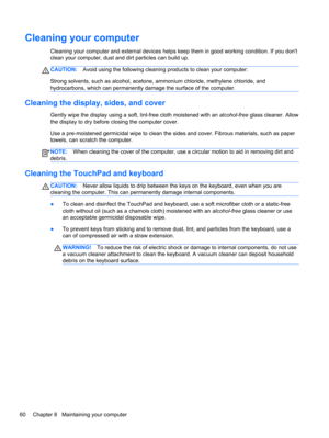 Page 70Cleaning your computer
Cleaning your computer and external devices helps keep them in good working condition. If you dont
clean your computer, dust and dirt particles can build up.
CAUTION:Avoid using the following cleaning products to clean your computer:
Strong solvents, such as alcohol, acetone, ammonium chloride, methylene chloride, and
hydrocarbons, which can permanently damage the surface of the computer.
Cleaning the display, sides, and cover
Gently wipe the display using a soft, lint-free cloth...