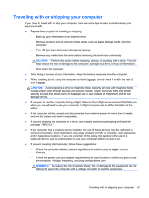 Page 71Traveling with or shipping your computer
If you have to travel with or ship your computer, here are some tips to keep in mind to keep your
equipment safe.
●Prepare the computer for traveling or shipping:
◦Back up your information to an external drive.
◦Remove all discs and all external media cards, such as digital storage cards, from the
computer.
◦Turn off, and then disconnect all external devices.
◦Remove any media from the drive before removing the drive from a drive bay.
CAUTION:Perform this action...