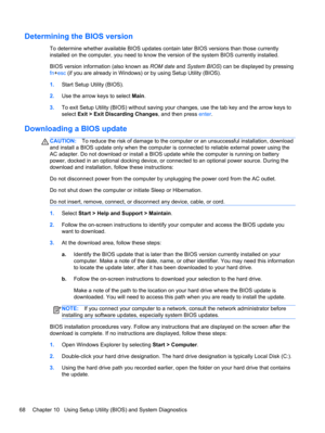 Page 78Determining the BIOS version
To determine whether available BIOS updates contain later BIOS versions than those currently
installed on the computer, you need to know the version of the system BIOS currently installed.
BIOS version information (also known as ROM date and System BIOS) can be displayed by pressing
fn+esc (if you are already in Windows) or by using Setup Utility (BIOS).
1.Start Setup Utility (BIOS).
2.Use the arrow keys to select Main.
3.To exit Setup Utility (BIOS) without saving your...