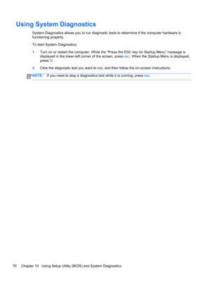 Page 80Using System Diagnostics
System Diagnostics allows you to run diagnostic tests to determine if the computer hardware is
functioning properly.
To start System Diagnostics:
1.Turn on or restart the computer. While the “Press the ESC key for Startup Menu” message is
displayed in the lower-left corner of the screen, press esc. When the Startup Menu is displayed,
press f2.
2.Click the diagnostic test you want to run, and then follow the on-screen instructions.
NOTE:If you need to stop a diagnostics test while...
