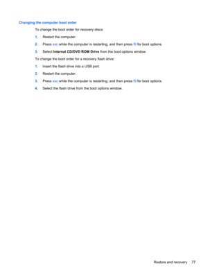Page 87Changing the computer boot order
To change the boot order for recovery discs:
1.Restart the computer.
2.Press esc while the computer is restarting, and then press f9 for boot options.
3.Select Internal CD/DVD ROM Drive from the boot options window.
To change the boot order for a recovery flash drive:
1.Insert the flash drive into a USB port.
2.Restart the computer.
3.Press esc while the computer is restarting, and then press f9 for boot options.
4.Select the flash drive from the boot options window....