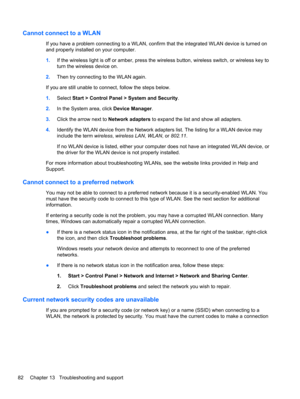 Page 92Cannot connect to a WLAN
If you have a problem connecting to a WLAN, confirm that the integrated WLAN device is turned on
and properly installed on your computer.
1.If the wireless light is off or amber, press the wireless button, wireless switch, or wireless key to
turn the wireless device on.
2.Then try connecting to the WLAN again.
If you are still unable to connect, follow the steps below.
1.Select Start > Control Panel > System and Security.
2.In the System area, click Device Manager.
3.Click the...