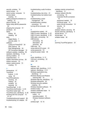 Page 100security, wireless 18
serial number 14
serial number, computer 14
service labels
locating 14
setting password protection on
wakeup 37
setup of WLAN 18
Setup Utility (BIOS) passwords
64
shipping the computer 61
shutdown 44
Sleep
exiting 36
initiating 36
slots
Digital Media 7
security cable 5
software
CyberLink PowerDVD 26
Disk Cleanup 54
Disk Defragmenter 54
HP Connection Manager 16
software updates, installing 65
speakers, identifying 11, 22
storing a battery 41
supported discs 71
system information hot...