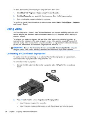 Page 34To check the recording functions on your computer, follow these steps:
1.Select Start > All Programs > Accessories > Sound Recorder.
2.Click Start Recording and speak into the microphone. Save the file to your desktop.
3.Open a multimedia program and play the recording.
To confirm or change the audio settings on your computer, select Start > Control Panel > Hardware
and Sound > Sound.
Using video
Your HP computer is a powerful video device that enables you to watch streaming video from your
favorite...