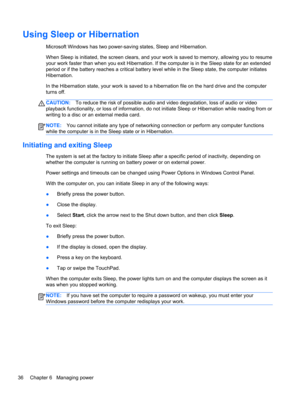 Page 46Using Sleep or Hibernation
Microsoft Windows has two power-saving states, Sleep and Hibernation.
When Sleep is initiated, the screen clears, and your work is saved to memory, allowing you to resume
your work faster than when you exit Hibernation. If the computer is in the Sleep state for an extended
period or if the battery reaches a critical battery level while in the Sleep state, the computer initiates
Hibernation.
In the Hibernation state, your work is saved to a hibernation file on the hard drive and...