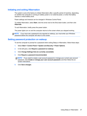 Page 47Initiating and exiting Hibernation
The system is set at the factory to initiate Hibernation after a specific period of inactivity, depending
on whether the computer is running on battery power or on external power, or when the battery
reaches a critical battery level.
Power settings and timeouts can be changed in Windows Control Panel.
To initiate Hibernation, select Start, click the arrow next to the Shut down button, and then click
Hibernate.
To exit Hibernation, briefly press the power button.
The...