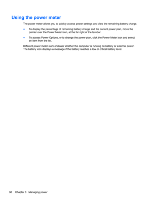 Page 48Using the power meter
The power meter allows you to quickly access power settings and view the remaining battery charge.
●To display the percentage of remaining battery charge and the current power plan, move the
pointer over the Power Meter icon, at the far right of the taskbar.
●To access Power Options, or to change the power plan, click the Power Meter icon and select
an item from the list.
Different power meter icons indicate whether the computer is running on battery or external power.
The battery...