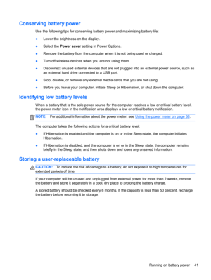 Page 51Conserving battery power
Use the following tips for conserving battery power and maximizing battery life:
●Lower the brightness on the display.
●Select the Power saver setting in Power Options.
●Remove the battery from the computer when it is not being used or charged.
●Turn off wireless devices when you are not using them.
●Disconnect unused external devices that are not plugged into an external power source, such as
an external hard drive connected to a USB port.
●Stop, disable, or remove any external...