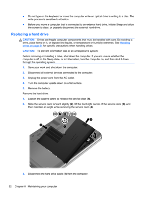 Page 62●Do not type on the keyboard or move the computer while an optical drive is writing to a disc. The
write process is sensitive to vibration.
●Before you move a computer that is connected to an external hard drive, initiate Sleep and allow
the screen to clear, or properly disconnect the external hard drive.
Replacing a hard drive
CAUTION:Drives are fragile computer components that must be handled with care. Do not drop a
drive, place items on it, or expose it to liquids, or temperature or humidity...