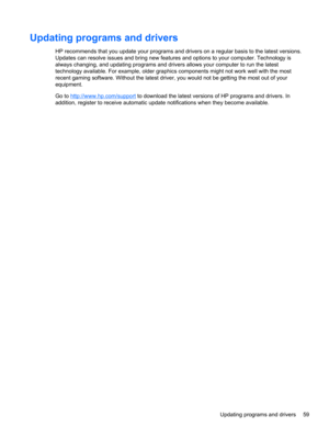 Page 69Updating programs and drivers
HP recommends that you update your programs and drivers on a regular basis to the latest versions.
Updates can resolve issues and bring new features and options to your computer. Technology is
always changing, and updating programs and drivers allows your computer to run the latest
technology available. For example, older graphics components might not work well with the most
recent gaming software. Without the latest driver, you would not be getting the most out of your...