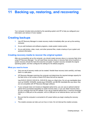 Page 8111 Backing up, restoring, and recovering
Your computer includes tools provided by the operating system and HP to help you safeguard your
information and retrieve it if ever needed.
Creating backups
1.Use HP Recovery Manager to create recovery media immediately after you set up the working
computer.
2.As you add hardware and software programs, create system restore points.
3.As you add photos, video, music, and other personal files, create a backup of your system and
personal information.
Creating...