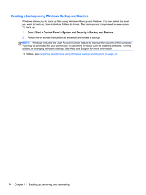 Page 84Creating a backup using Windows Backup and Restore
Windows allows you to back up files using Windows Backup and Restore. You can select the level
you want to back up, from individual folders to drives. The backups are compressed to save space.
To back up:
1.Select Start > Control Panel > System and Security > Backup and Restore.
2.Follow the on-screen instructions to schedule and create a backup.
NOTE:Windows includes the User Account Control feature to improve the security of the computer.
You may be...
