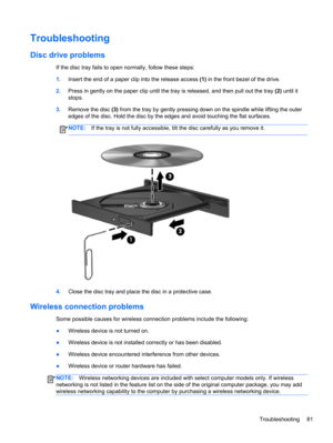 Page 91Troubleshooting
Disc drive problems
If the disc tray fails to open normally, follow these steps:
1.Insert the end of a paper clip into the release access (1) in the front bezel of the drive.
2.Press in gently on the paper clip until the tray is released, and then pull out the tray (2) until it
stops.
3.Remove the disc (3) from the tray by gently pressing down on the spindle while lifting the outer
edges of the disc. Hold the disc by the edges and avoid touching the flat surfaces.
NOTE:If the tray is not...