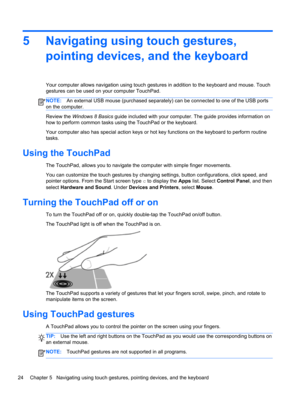 Page 345 Navigating using touch gestures,
pointing devices, and the keyboard
Your computer allows navigation using touch gestures in addition to the keyboard and mouse. Touch
gestures can be used on your computer TouchPad.
NOTE:An external USB mouse (purchased separately) can be connected to one of the USB ports
on the computer.
Review the Windows 8 Basics guide included with your computer. The guide provides information on
how to perform common tasks using the TouchPad or the keyboard.
Your computer also has...