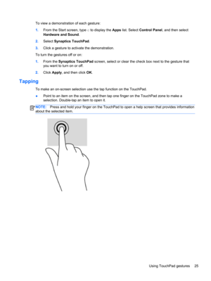 Page 35To view a demonstration of each gesture:
1.From the Start screen, type c to display the Apps list. Select Control Panel, and then select
Hardware and Sound.
2.Select Synaptics TouchPad.
3.Click a gesture to activate the demonstration.
To turn the gestures off or on:
1.From the Synaptics TouchPad screen, select or clear the check box next to the gesture that
you want to turn on or off.
2.Click Apply, and then click OK.
Tapping 
To make an on-screen selection use the tap function on the TouchPad.
●Point to...