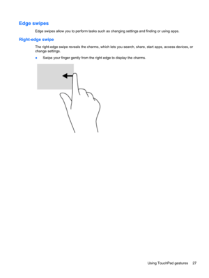 Page 37Edge swipes 
Edge swipes allow you to perform tasks such as changing settings and finding or using apps.
Right-edge swipe 
The right-edge swipe reveals the charms, which lets you search, share, start apps, access devices, or
change settings.
●Swipe your finger gently from the right edge to display the charms.
Using TouchPad gestures 27 