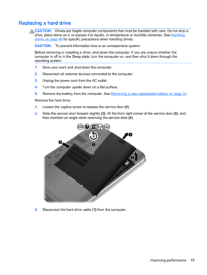 Page 57Replacing a hard drive
CAUTION:Drives are fragile computer components that must be handled with care. Do not drop a
drive, place items on it, or expose it to liquids, or temperature or humidity extremes. See 
Handling
drives on page 46 for specific precautions when handling drives.
CAUTION:To prevent information loss or an unresponsive system:
Before removing or installing a drive, shut down the computer. If you are unsure whether the
computer is off or in the Sleep state, turn the computer on, and then...