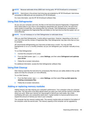 Page 59NOTE:Because solid-state drives (SSD) lack moving parts, HP 3D DriveGuard is unnecessary.
NOTE:Hard drives in the primary hard drive bay are protected by HP 3D DriveGuard. Hard drives
connected to USB ports are not covered by HP 3D DriveGuard.
For more information, see the HP 3D DriveGuard software Help.
Using Disk Defragmenter
As you use your computer over time, the files on the hard drive become fragmented. A fragmented
drive means data on your drive is not contiguous (sequential) and, because of this,...