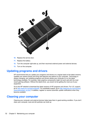 Page 6210.Replace the service door.
11.Replace the battery.
12.Turn the computer right-side up, and then reconnect external power and external devices.
13.Turn on the computer.
Updating programs and drivers
HP recommends that you update your programs and drivers on a regular basis to the latest versions.
Updates can resolve issues and bring new features and options to your computer. Technology is
always changing, and updating programs and drivers allows your computer to run the latest
technology available. For...