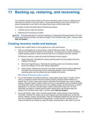 Page 7311 Backing up, restoring, and recovering
Your computer includes tools provided by HP and the operating system to help you safeguard your
information and retrieve it if you ever need to. These tools will help you return your computer to a
proper working state or even back to the original factory state, all with simple steps.
This chapter provides information about the following processes:
●Creating recovery media and backups
●Restoring and recovering your system
NOTE:This guide describes an overview of...