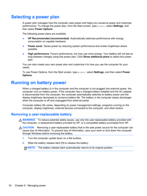 Page 44Selecting a power plan
A power plan manages how the computer uses power and helps you conserve power and maximize
performance. To change the power plan, from the Start screen, type power, select Settings, and
then select Power Options.
The following power plans are available:
●HP Recommended (recommended). Automatically balances performance with energy
consumption on capable hardware.
●Power saver. Saves power by reducing system performance and screen brightness where
possible.
●High performance. Favors...