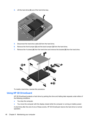 Page 584.Lift the hard drive (2) out of the hard drive bay.
5.Disconnect the hard drive cable (1) from the hard drive.
6.Remove the front bumper (2) and the back bumper (3) from the hard drive.
7.Remove the 4 screws (4) from the hard drive and remove the bracket (5) from the hard drive.
To install a hard drive, reverse this procedure.
Using HP 3D DriveGuard
HP 3D DriveGuard protects a hard drive by parking the drive and halting data requests under either of
the following conditions:
●You drop the computer.
●You...