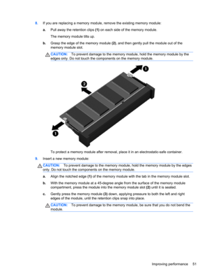 Page 618.If you are replacing a memory module, remove the existing memory module:
a.Pull away the retention clips (1) on each side of the memory module.
The memory module tilts up.
b.Grasp the edge of the memory module (2), and then gently pull the module out of the
memory module slot.
CAUTION:To prevent damage to the memory module, hold the memory module by the
edges only. Do not touch the components on the memory module.
To protect a memory module after removal, place it in an electrostatic-safe container....