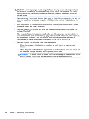 Page 64CAUTION:Avoid exposing a drive to magnetic fields. Security devices with magnetic fields
include airport walk-through devices and security wands. Airport conveyer belts and similar
security devices that check carry-on baggage use X-rays instead of magnetism and do not
damage drives.
●If you plan to use the computer during a flight, listen for the in-flight announcement that tells you
when you are allowed to use your computer. In-flight computer use is at the discretion of the
airline.
●If the computer...