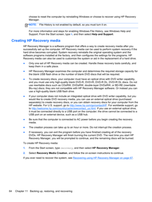 Page 74choose to reset the computer by reinstalling Windows or choose to recover using HP Recovery
Manager. 
NOTE:File History is not enabled by default, so you must turn it on.
For more information and steps for enabling Windows File History, see Windows Help and
Support. From the Start screen, type h, and then select Help and Support.
Creating HP Recovery media
HP Recovery Manager is a software program that offers a way to create recovery media after you
successfully set up the computer. HP Recovery media can...