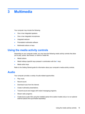 Page 253 Multimedia
Your computer may include the following:
●One or two integrated speakers
●One or two integrated microphones
●Integrated webcam
●Preinstalled multimedia software
●Multimedia buttons or keys
Using the media activity controls
Depending on your computer model, you may have the following media activity controls that allow
you to play, pause, fast forward, or rewind a media file:
●Media buttons
●Media hotkeys (specific keys pressed in combination with the fn key)
●Media action keys
Refer to the...