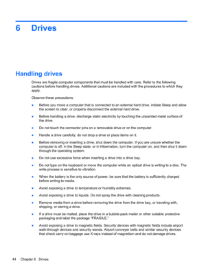 Page 546Drives
Handling drives
Drives are fragile computer components that must be handled with care. Refer to the following
cautions before handling drives. Additional cautions are included with the procedures to which they
apply.
Observe these precautions:
●Before you move a computer that is connected to an external hard drive, initiate Sleep and allow
the screen to clear, or properly disconnect the external hard drive.
●Before handling a drive, discharge static electricity by touching the unpainted metal...