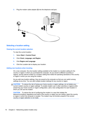 Page 203.Plug the modem cable adapter (3) into the telephone wall jack.
Selecting a location setting
Viewing the current location selection
To view the current location:
1.Select Start > Control Panel.
2.Click Clock, Language, and Region.
3.Click Region and Language.
4.Click the Location tab to display your location.
Adding new locations when traveling
On a new computer, the only location setting available to the modem is a location setting for the
country or region in which you purchased the computer. As you...