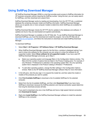 Page 69Using SoftPaq Download Manager
HP SoftPaq Download Manager (SDM) is a tool that provides quick access to SoftPaq information for
HP business computers without requiring the SoftPaq number. Using this tool, you can easily search
for SoftPaqs, and then download and unpack them.
SoftPaq Download Manager works by reading and downloading, from the HP FTP site, a published
database file containing computer model and SoftPaq information. SoftPaq Download Manager
allows you to specify one or more computer models...