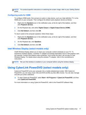 Page 27NOTE:For product-specific instructions on switching the screen image, refer to your Getting Started
guide.
Configuring audio for HDMI
To configure HDMI audio, first connect an audio or video device, such as a high-definition TV, to the
HDMI port on your computer. Then configure the default audio playback device as follows:
1.Right-click the Speakers icon in the notification area, at the far right of the taskbar, and then
click Playback devices.
2.On the Playback tab, click either Digital Output or...