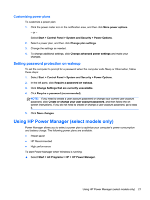 Page 31Customizing power plans
To customize a power plan:
1.Click the power meter icon in the notification area, and then click More power options.
– or –
Select Start > Control Panel > System and Security > Power Options.
2.Select a power plan, and then click Change plan settings.
3.Change the settings as needed.
4.To change additional settings, click Change advanced power settings and make your
changes.
Setting password protection on wakeup
To set the computer to prompt for a password when the computer exits...