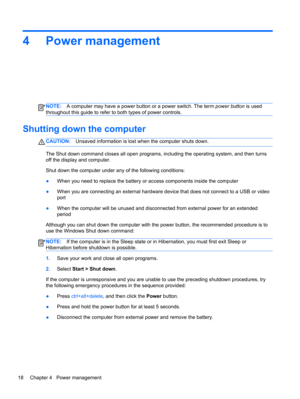 Page 284 Power management
NOTE:A computer may have a power button or a power switch. The term power button is used
throughout this guide to refer to both types of power controls.
Shutting down the computer
CAUTION:Unsaved information is lost when the computer shuts down.
The Shut down command closes all open programs, including the operating system, and then turns
off the display and computer.
Shut down the computer under any of the following conditions:
●When you need to replace the battery or access...