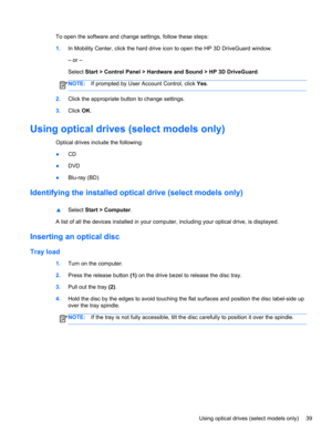 Page 49To open the software and change settings, follow these steps:
1.In Mobility Center, click the hard drive icon to open the HP 3D DriveGuard window.
– or –
Select Start > Control Panel > Hardware and Sound > HP 3D DriveGuard.
NOTE:If prompted by User Account Control, click Yes.
2.Click the appropriate button to change settings.
3.Click OK.
Using optical drives (select models only)
Optical drives include the following:
●CD
●DVD
●Blu-ray (BD)
Identifying the installed optical drive (select models only)...
