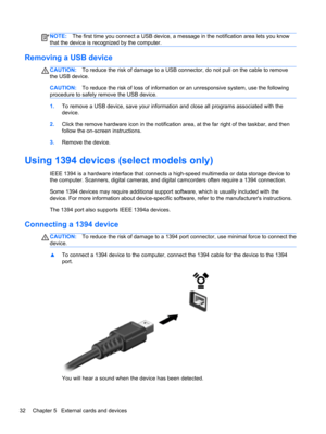 Page 42NOTE:The first time you connect a USB device, a message in the notification area lets you know
that the device is recognized by the computer.
Removing a USB device
CAUTION:To reduce the risk of damage to a USB connector, do not pull on the cable to remove
the USB device.
CAUTION:To reduce the risk of loss of information or an unresponsive system, use the following
procedure to safely remove the USB device.
1.To remove a USB device, save your information and close all programs associated with the
device....