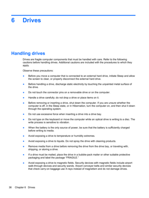 Page 466 Drives
Handling drives
Drives are fragile computer components that must be handled with care. Refer to the following
cautions before handling drives. Additional cautions are included with the procedures to which they
apply.
Observe these precautions:
●Before you move a computer that is connected to an external hard drive, initiate Sleep and allow
the screen to clear, or properly disconnect the external hard drive.
●Before handling a drive, discharge static electricity by touching the unpainted metal...