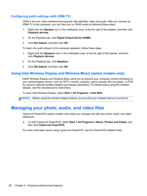 Page 36Configuring audio settings (with HDMI TV)
HDMI is the only video interface that supports high-definition video and audio. After you connect an
HDMI TV to the computer, you can then turn on HDMI audio by following these steps:
1.Right-click the Speaker icon in the notification area, at the far right of the taskbar, and then click
Playback devices.
2.On the Playback tab, click Digital Output Device (HDMI).
3.Click Set Default, and then click OK.
To return the audio stream to the computer speakers, follow...