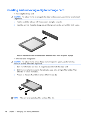 Page 58Inserting and removing a digital storage card
To insert a digital storage card:
CAUTION:To reduce the risk of damage to the digital card connectors, use minimal force to insert
a digital card.
1.Hold the card label-side up, with the connectors facing the computer.
2.Insert the card into the digital storage slot, and then press in on the card until it is firmly seated.
A sound indicates that the device has been detected, and a menu of options displays.
To remove a digital storage card:
CAUTION:To reduce...