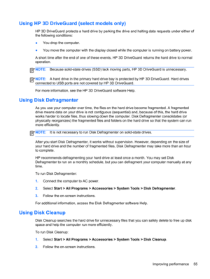 Page 65Using HP 3D DriveGuard (select models only)
HP 3D DriveGuard protects a hard drive by parking the drive and halting data requests under either of
the following conditions:
●You drop the computer.
●You move the computer with the display closed while the computer is running on battery power.
A short time after the end of one of these events, HP 3D DriveGuard returns the hard drive to normal
operation.
NOTE:Because solid-state drives (SSD) lack moving parts, HP 3D DriveGuard is unnecessary.
NOTE:A hard...